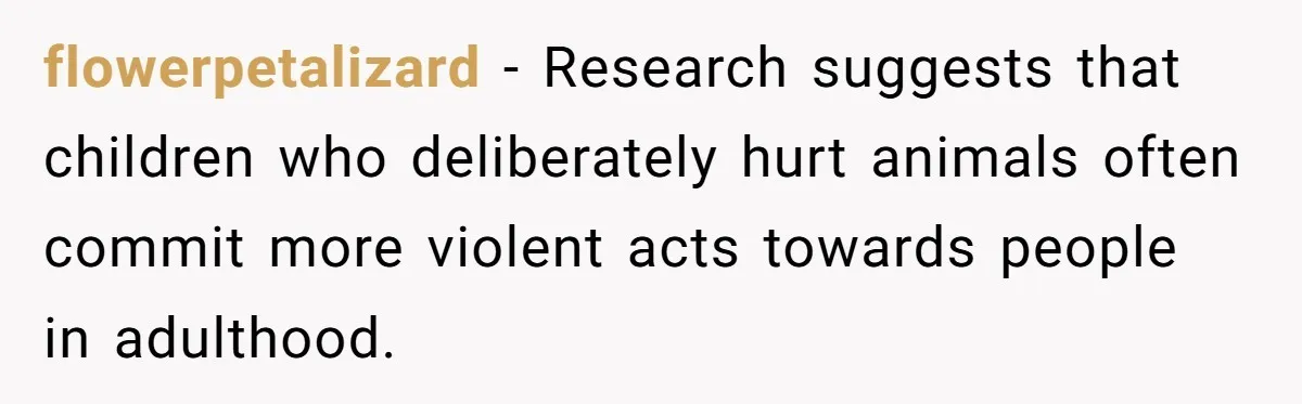flowerpetalizard − Research suggests that children who deliberately hurt animals often commit more violent acts towards people in adulthood.