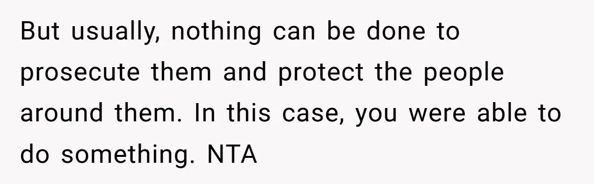 But usually, nothing can be done to prosecute them and protect the people around them. In this case, you were able to do something. NTA