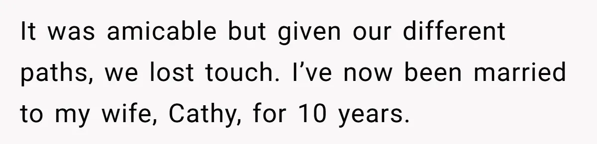 It was amicable but given our different paths, we lost touch. I’ve now been married to my wife, Cathy, for 10 years.
