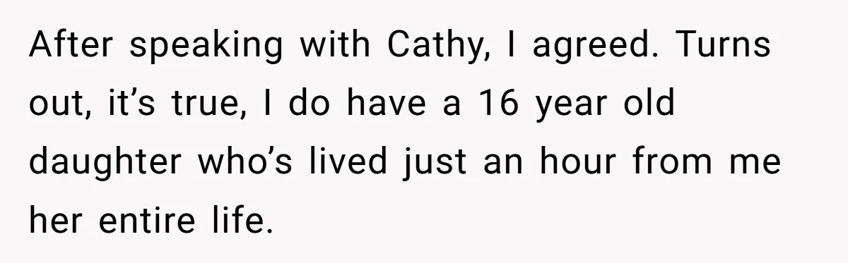 After speaking with Cathy, I agreed. Turns out, it’s true, I do have a 16 year old daughter who’s lived just an hour from me her entire life.