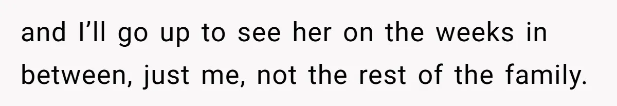 and I’ll go up to see her on the weeks in between, just me, not the rest of the family.