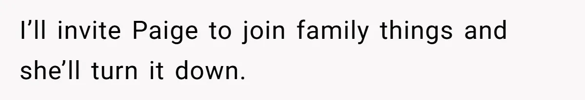 I’ll invite Paige to join family things and she’ll turn it down.
