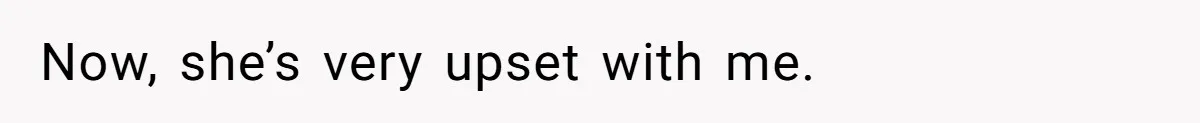 Now, she’s very upset with me.