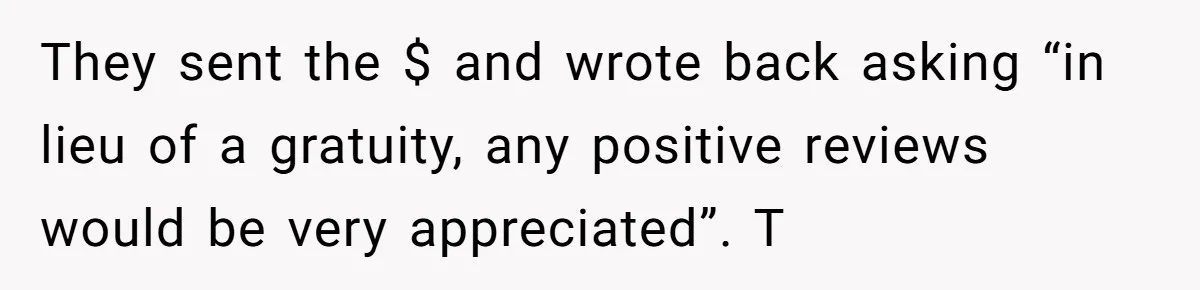 They sent the $ and wrote back asking “in lieu of a gratuity, any positive reviews would be very appreciated”. T