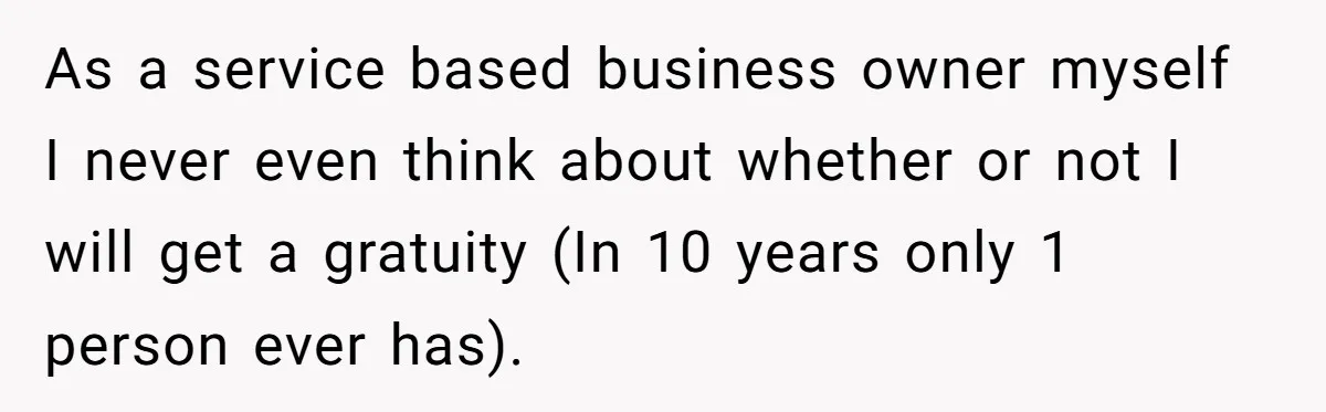 As a service based business owner myself I never even think about whether or not I will get a gratuity (In 10 years only 1 person ever has).