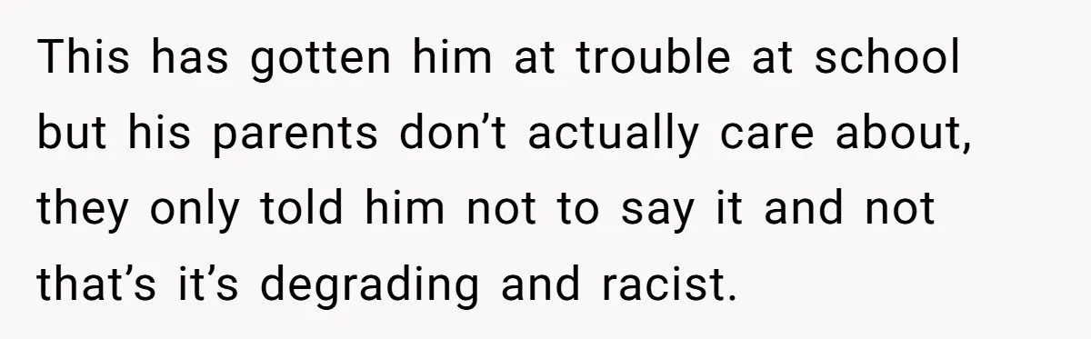 This has gotten him at trouble at school but his parents don’t actually care about, they only told him not to say it and not that’s it’s degrading and racist.