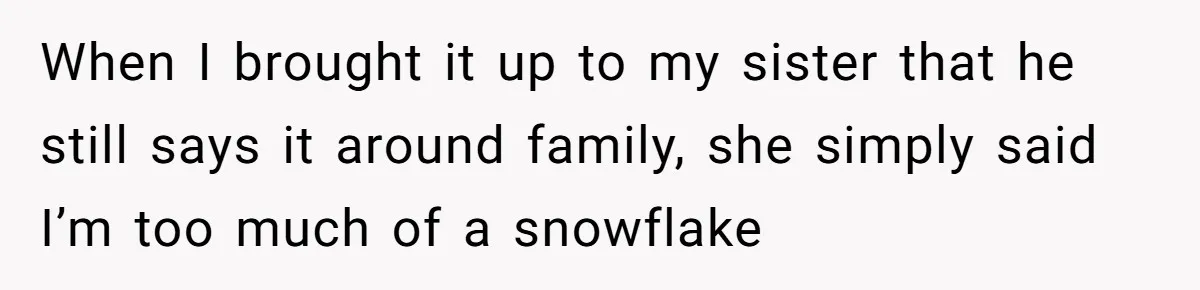 When I brought it up to my sister that he still says it around family, she simply said I’m too much of a snowflake