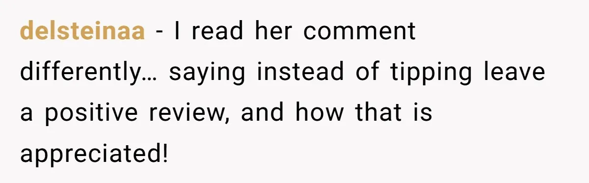 delsteinaa − I read her comment differently… saying instead of tipping leave a positive review, and how that is appreciated!