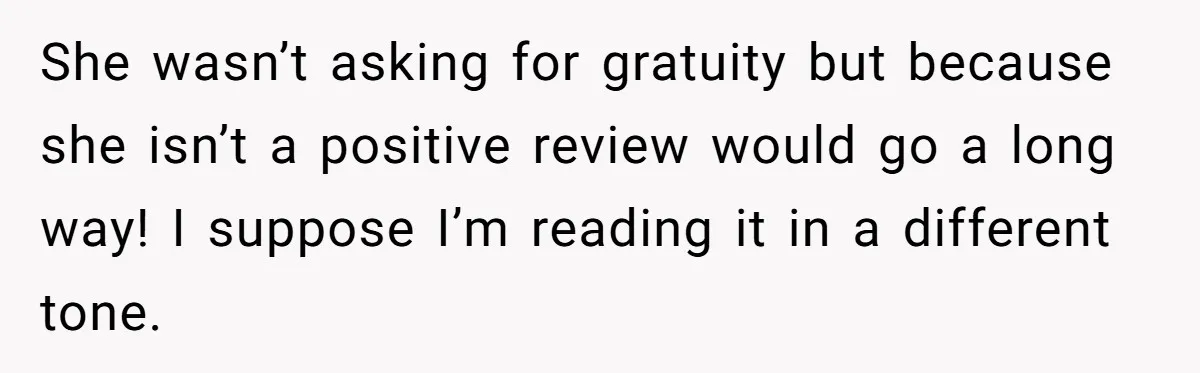 She wasn’t asking for gratuity but because she isn’t a positive review would go a long way! I suppose I’m reading it in a different tone.