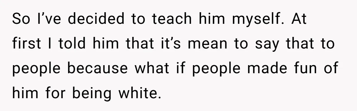So I’ve decided to teach him myself. At first I told him that it’s mean to say that to people because what if people made fun of him for being...