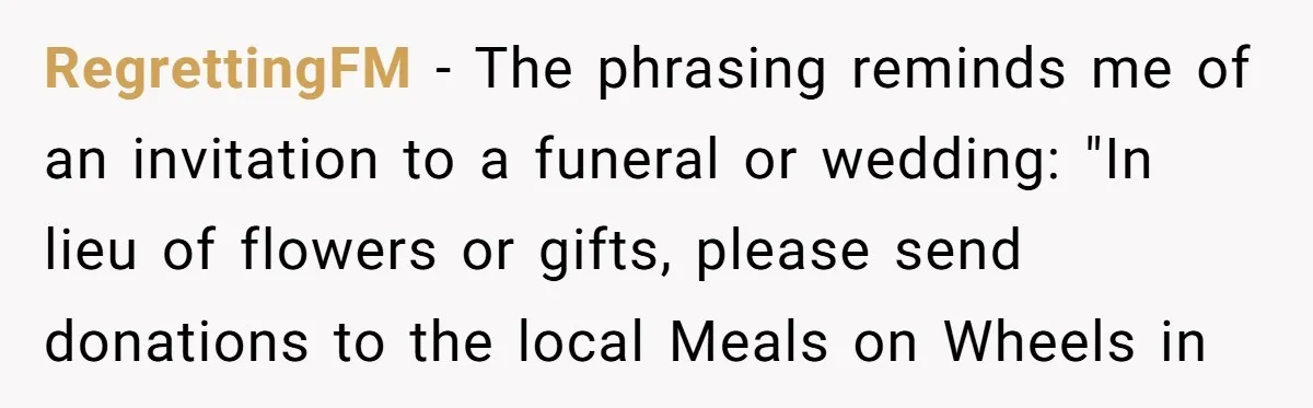 RegrettingFM − The phrasing reminds me of an invitation to a funeral or wedding: "In lieu of flowers or gifts, please send donations to the local Meals on Wheels in