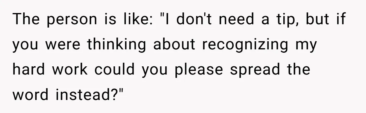 The person is like: "I don't need a tip, but if you were thinking about recognizing my hard work could you please spread the word instead?"
