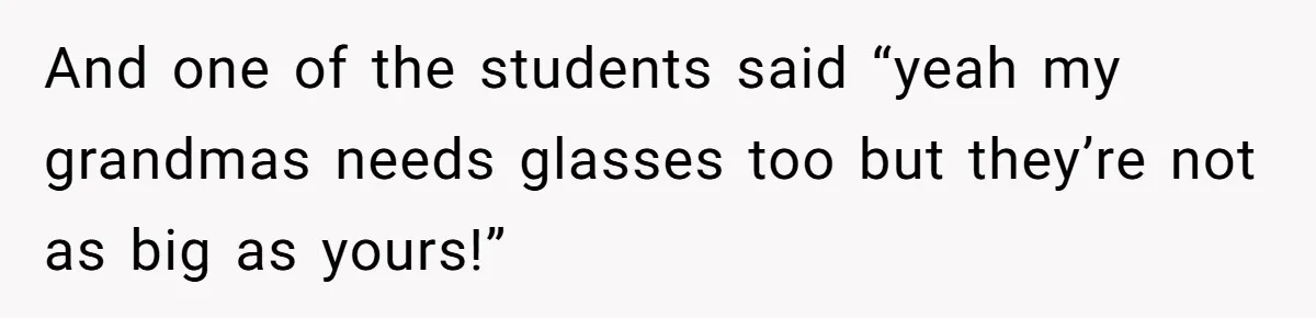 And one of the students said “yeah my grandmas needs glasses too but they’re not as big as yours!”