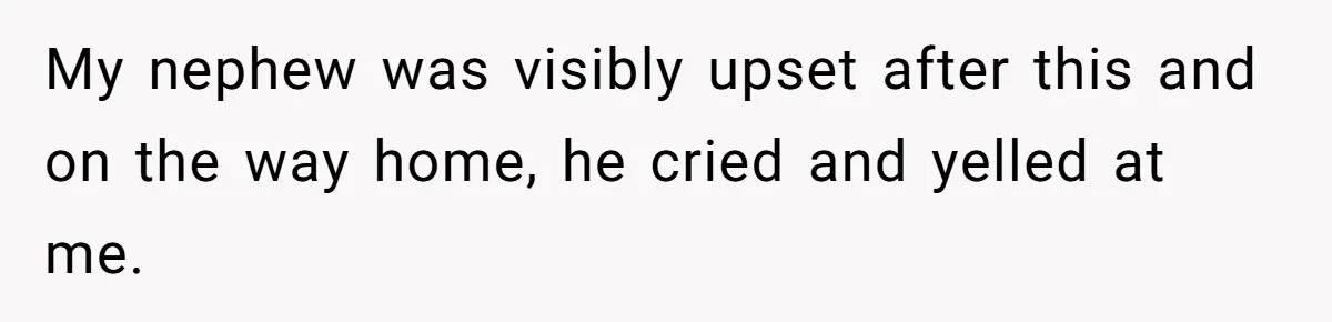 My nephew was visibly upset after this and on the way home, he cried and yelled at me.