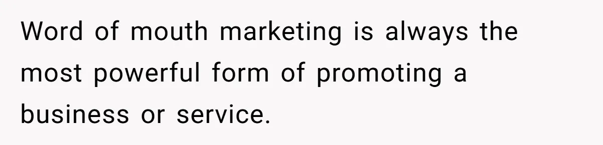 Word of mouth marketing is always the most powerful form of promoting a business or service.