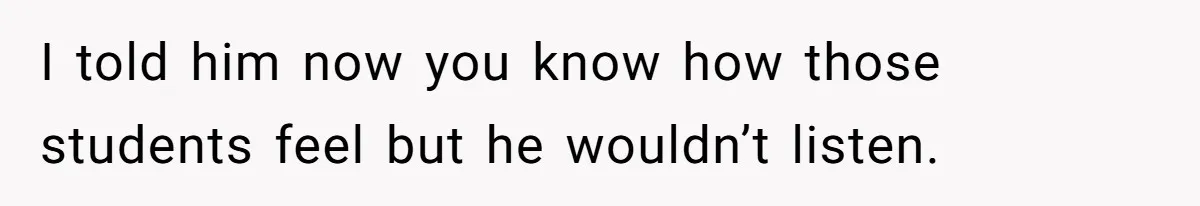 I told him now you know how those students feel but he wouldn’t listen.