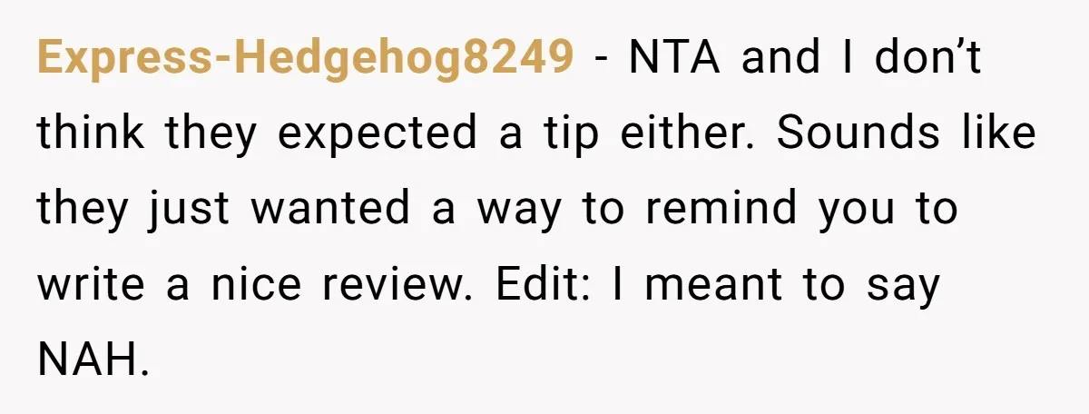 Express-Hedgehog8249 − NTA and I don’t think they expected a tip either. Sounds like they just wanted a way to remind you to write a nice review. Edit: I meant...