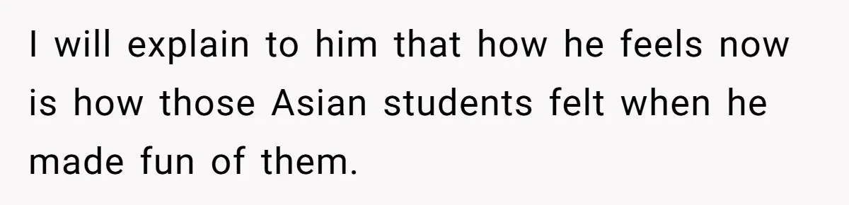 I will explain to him that how he feels now is how those Asian students felt when he made fun of them.
