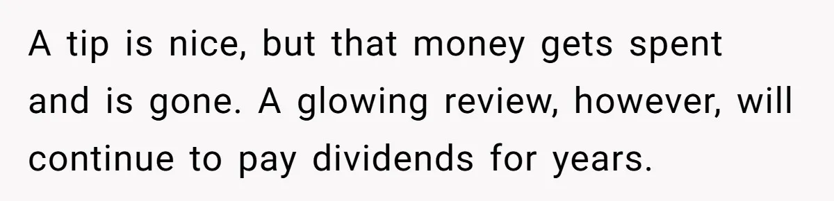 A tip is nice, but that money gets spent and is gone. A glowing review, however, will continue to pay dividends for years.