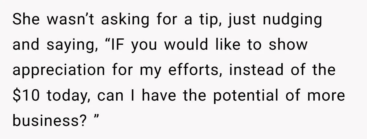 She wasn’t asking for a tip, just nudging and saying, “IF you would like to show appreciation for my efforts, instead of the $10 today, can I have the potential...