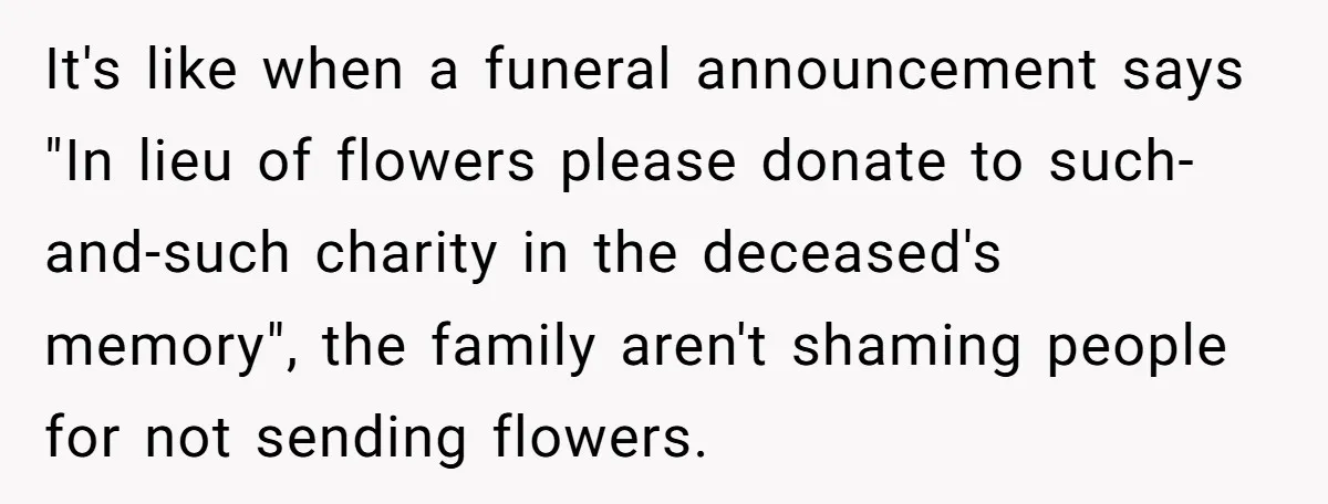It's like when a funeral announcement says "In lieu of flowers please donate to such-and-such charity in the deceased's memory", the family aren't shaming people for not sending flowers.