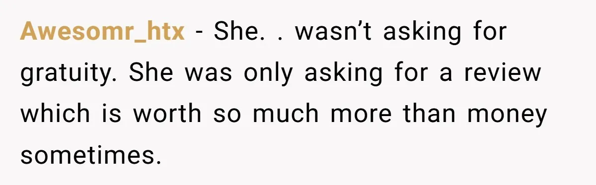 Awesomr_htx − She. . wasn’t asking for gratuity. She was only asking for a review which is worth so much more than money sometimes.