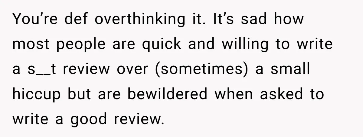 You’re def overthinking it. It’s sad how most people are quick and willing to write a s__t review over (sometimes) a small hiccup but are bewildered when asked to write...