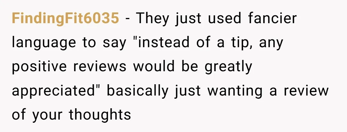 FindingFit6035 − They just used fancier language to say "instead of a tip, any positive reviews would be greatly appreciated" basically just wanting a review of your thoughts