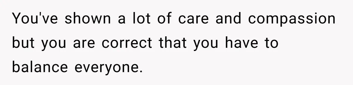 You've shown a lot of care and compassion but you are correct that you have to balance everyone.