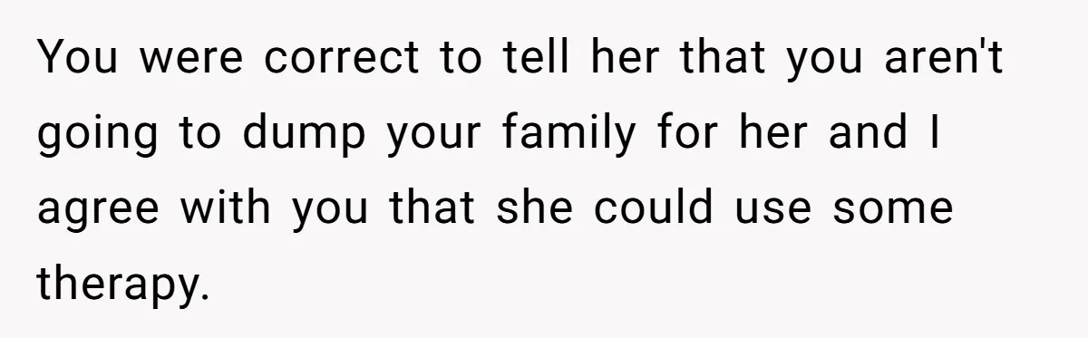 You were correct to tell her that you aren't going to dump your family for her and I agree with you that she could use some therapy.