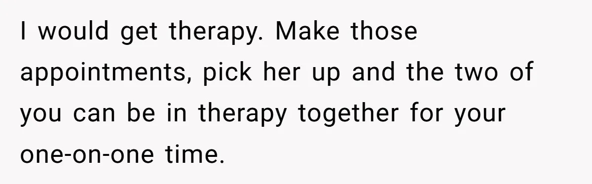 I would get therapy. Make those appointments, pick her up and the two of you can be in therapy together for your one-on-one time.