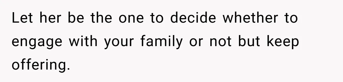 Let her be the one to decide whether to engage with your family or not but keep offering.