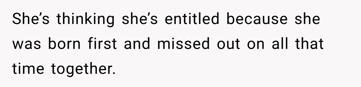 She’s thinking she’s entitled because she was born first and missed out on all that time together.
