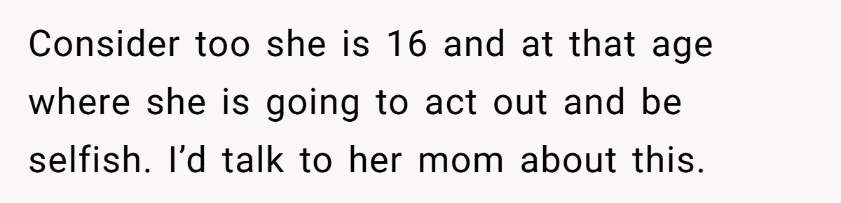 Consider too she is 16 and at that age where she is going to act out and be selfish. I’d talk to her mom about this.