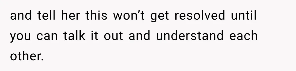 and tell her this won’t get resolved until you can talk it out and understand each other.