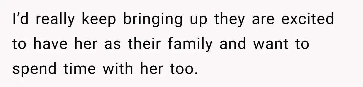 I’d really keep bringing up they are excited to have her as their family and want to spend time with her too.