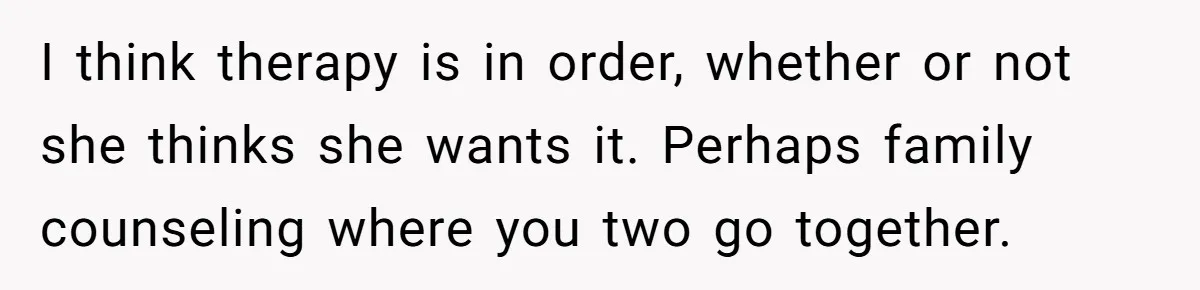 I think therapy is in order, whether or not she thinks she wants it. Perhaps family counseling where you two go together.