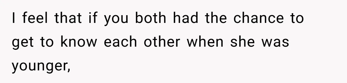 I feel that if you both had the chance to get to know each other when she was younger,