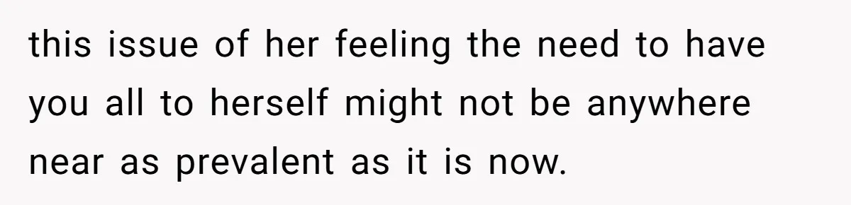this issue of her feeling the need to have you all to herself might not be anywhere near as prevalent as it is now.