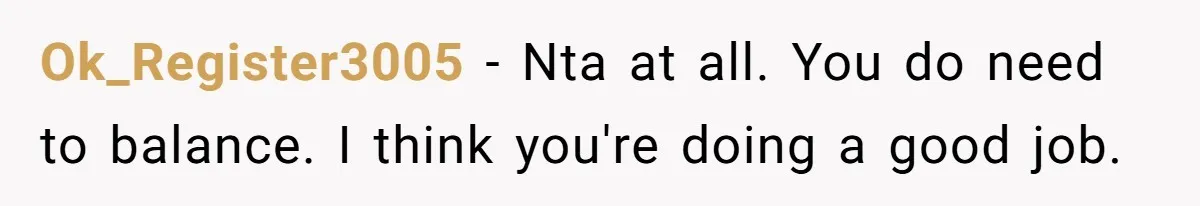 Ok_Register3005 − Nta at all. You do need to balance. I think you're doing a good job.