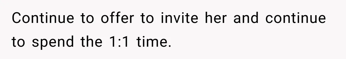 Continue to offer to invite her and continue to spend the 1:1 time.