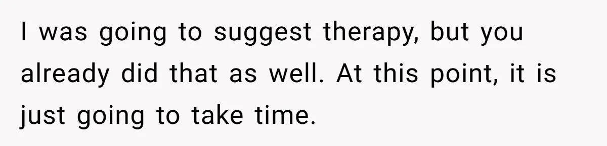 I was going to suggest therapy, but you already did that as well. At this point, it is just going to take time.