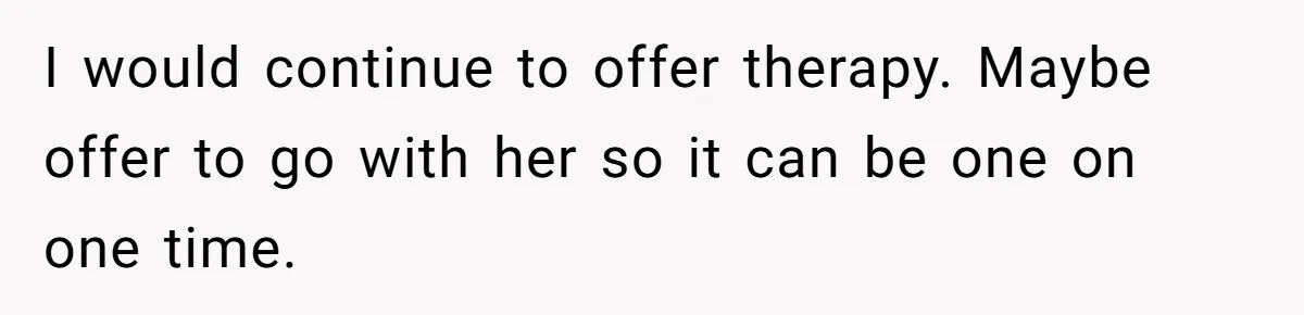 I would continue to offer therapy. Maybe offer to go with her so it can be one on one time.