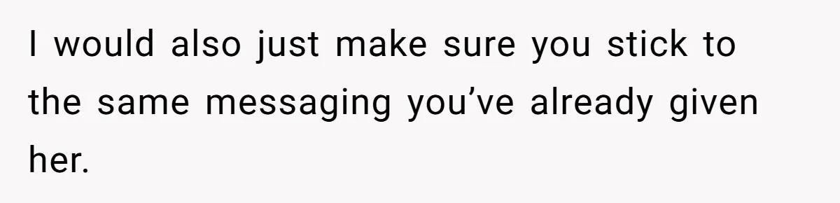 I would also just make sure you stick to the same messaging you’ve already given her.