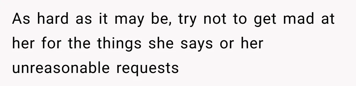 As hard as it may be, try not to get mad at her for the things she says or her unreasonable requests