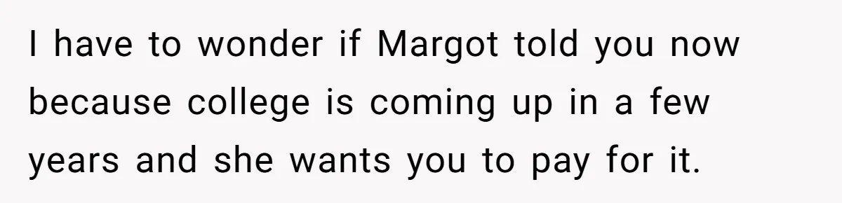 I have to wonder if Margot told you now because college is coming up in a few years and she wants you to pay for it.