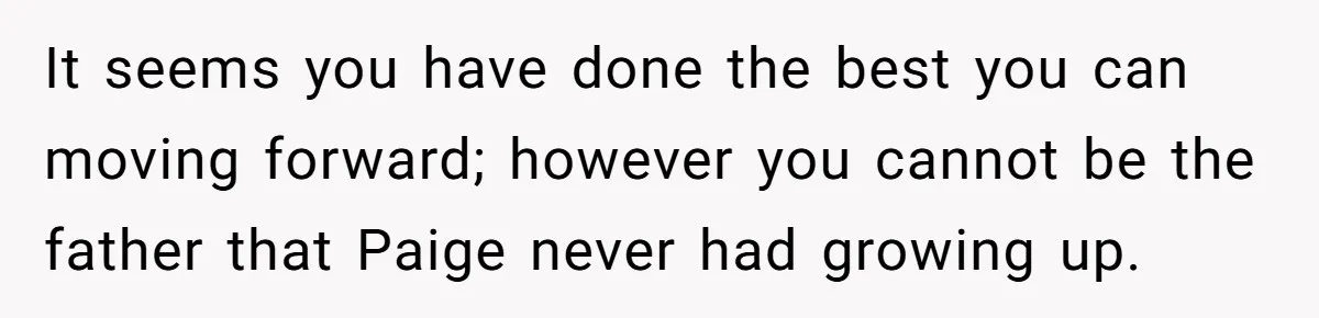 It seems you have done the best you can moving forward; however you cannot be the father that Paige never had growing up.