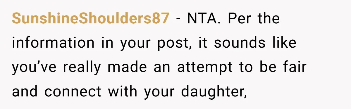 SunshineShoulders87 − NTA. Per the information in your post, it sounds like you’ve really made an attempt to be fair and connect with your daughter,