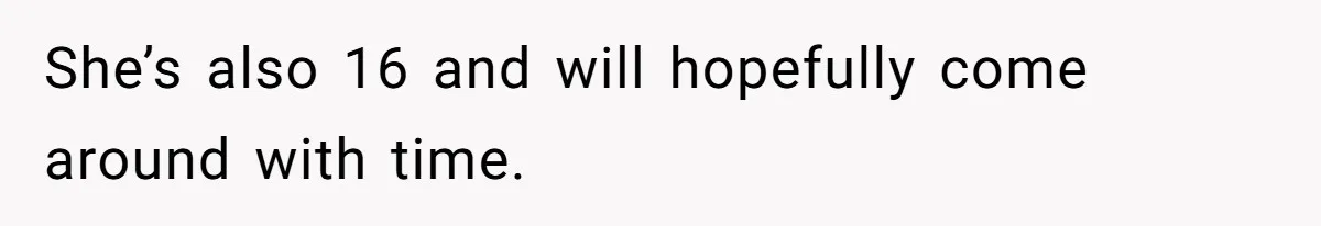 She’s also 16 and will hopefully come around with time.