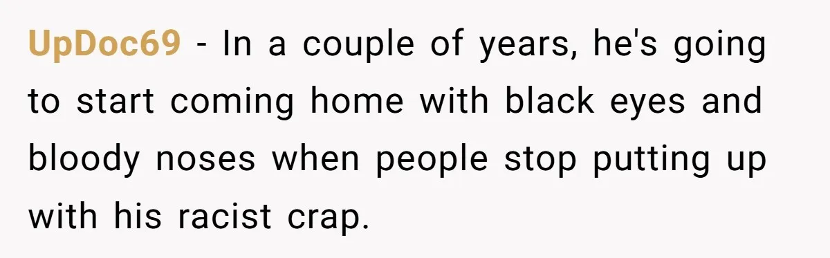 UpDoc69 − In a couple of years, he's going to start coming home with black eyes and bloody noses when people stop putting up with his racist crap.